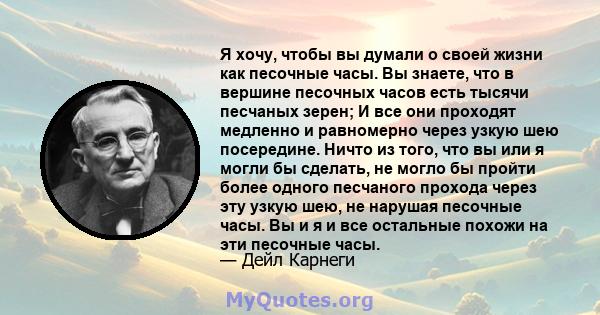 Я хочу, чтобы вы думали о своей жизни как песочные часы. Вы знаете, что в вершине песочных часов есть тысячи песчаных зерен; И все они проходят медленно и равномерно через узкую шею посередине. Ничто из того, что вы или 