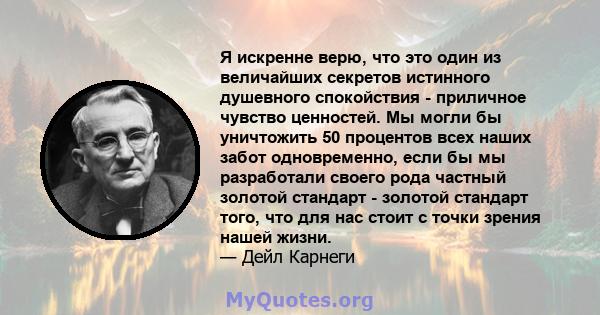 Я искренне верю, что это один из величайших секретов истинного душевного спокойствия - приличное чувство ценностей. Мы могли бы уничтожить 50 процентов всех наших забот одновременно, если бы мы разработали своего рода