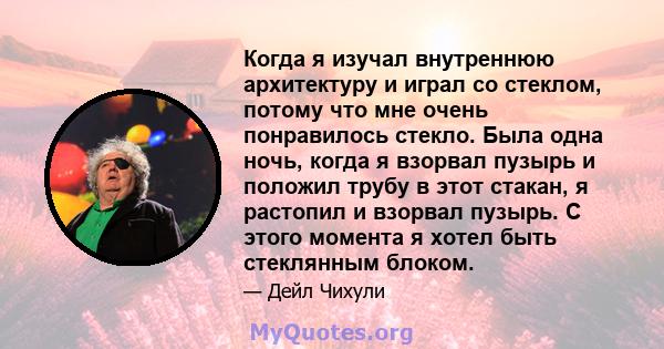 Когда я изучал внутреннюю архитектуру и играл со стеклом, потому что мне очень понравилось стекло. Была одна ночь, когда я взорвал пузырь и положил трубу в этот стакан, я растопил и взорвал пузырь. С этого момента я