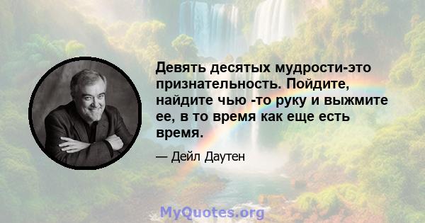 Девять десятых мудрости-это признательность. Пойдите, найдите чью -то руку и выжмите ее, в то время как еще есть время.