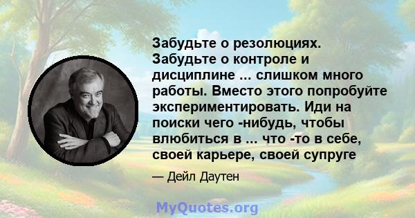 Забудьте о резолюциях. Забудьте о контроле и дисциплине ... слишком много работы. Вместо этого попробуйте экспериментировать. Иди на поиски чего -нибудь, чтобы влюбиться в ... что -то в себе, своей карьере, своей супруге