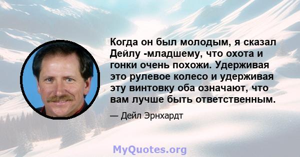 Когда он был молодым, я сказал Дейлу -младшему, что охота и гонки очень похожи. Удерживая это рулевое колесо и удерживая эту винтовку оба означают, что вам лучше быть ответственным.