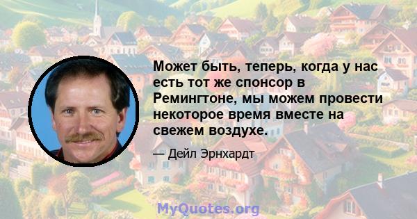 Может быть, теперь, когда у нас есть тот же спонсор в Ремингтоне, мы можем провести некоторое время вместе на свежем воздухе.