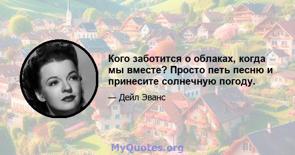 Кого заботится о облаках, когда мы вместе? Просто петь песню и принесите солнечную погоду.