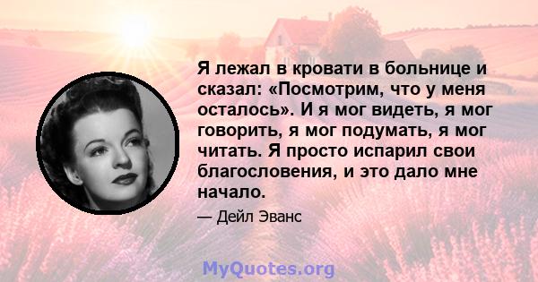 Я лежал в кровати в больнице и сказал: «Посмотрим, что у меня осталось». И я мог видеть, я мог говорить, я мог подумать, я мог читать. Я просто испарил свои благословения, и это дало мне начало.