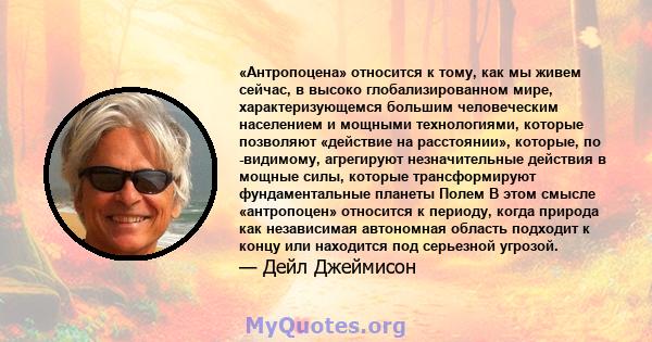 «Антропоцена» относится к тому, как мы живем сейчас, в высоко глобализированном мире, характеризующемся большим человеческим населением и мощными технологиями, которые позволяют «действие на расстоянии», которые, по