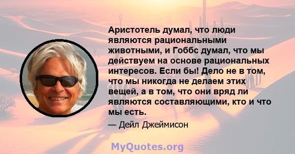 Аристотель думал, что люди являются рациональными животными, и Гоббс думал, что мы действуем на основе рациональных интересов. Если бы! Дело не в том, что мы никогда не делаем этих вещей, а в том, что они вряд ли