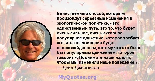 Единственный способ, которым произойдут серьезные изменения в экологической политике, - это единственный путь, это то, что будет очень сильное, очень активное популярное движение, которое требует его, и такое движение