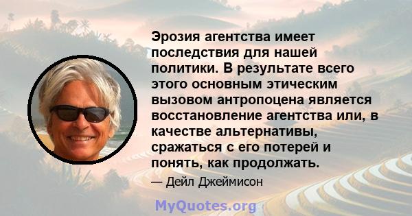 Эрозия агентства имеет последствия для нашей политики. В результате всего этого основным этическим вызовом антропоцена является восстановление агентства или, в качестве альтернативы, сражаться с его потерей и понять,