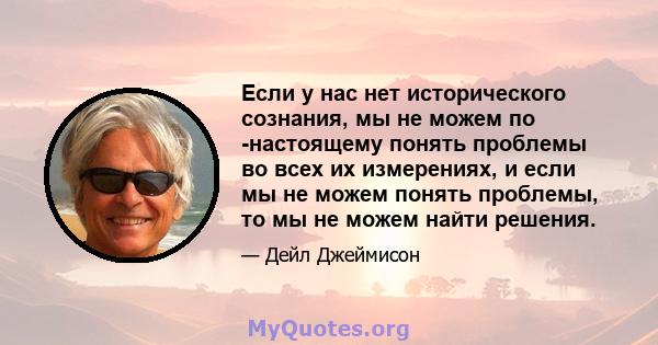 Если у нас нет исторического сознания, мы не можем по -настоящему понять проблемы во всех их измерениях, и если мы не можем понять проблемы, то мы не можем найти решения.