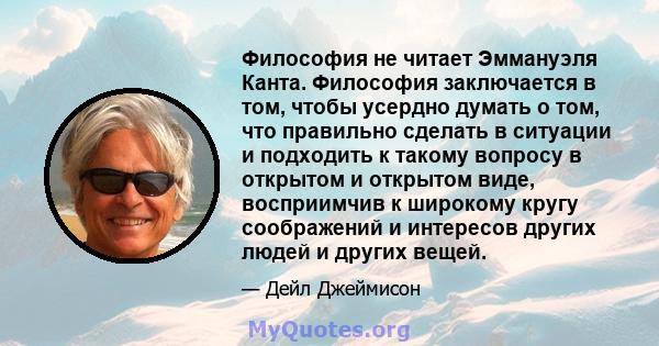 Философия не читает Эммануэля Канта. Философия заключается в том, чтобы усердно думать о том, что правильно сделать в ситуации и подходить к такому вопросу в открытом и открытом виде, восприимчив к широкому кругу