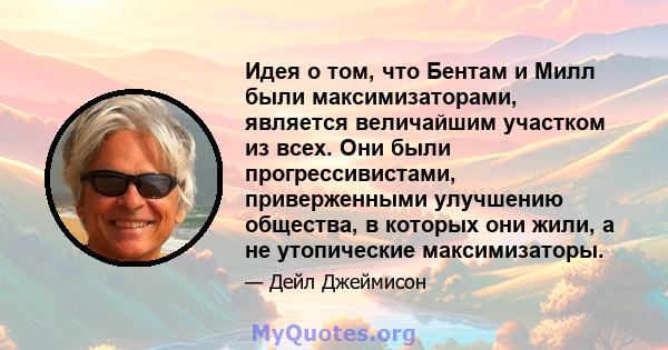 Идея о том, что Бентам и Милл были максимизаторами, является величайшим участком из всех. Они были прогрессивистами, приверженными улучшению общества, в которых они жили, а не утопические максимизаторы.