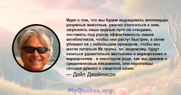 Идея о том, что мы будем выращивать миллиарды разумных животных, ужасно относиться к ним, загрязнять наши водные пути их отходами, поставить под угрозу эффективность наших антибиотиков, чтобы они растут быстрее, а затем 