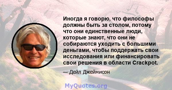 Иногда я говорю, что философы должны быть за столом, потому что они единственные люди, которые знают, что они не собираются уходить с большими деньгами, чтобы поддержать свои исследования или финансировать свои решения