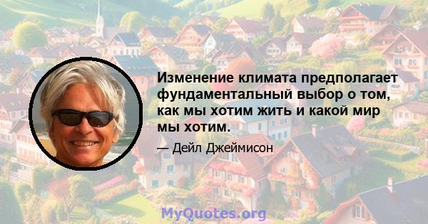 Изменение климата предполагает фундаментальный выбор о том, как мы хотим жить и какой мир мы хотим.