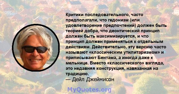 Критики последовательного, часто предполагали, что гедонизм (или удовлетворение предпочтений) должен быть теорией добра, что деонтический принцип должен быть максимизируется, и что принцип должен применяться к отдельным 