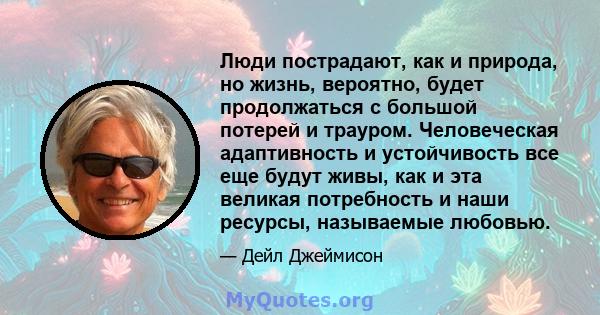 Люди пострадают, как и природа, но жизнь, вероятно, будет продолжаться с большой потерей и трауром. Человеческая адаптивность и устойчивость все еще будут живы, как и эта великая потребность и наши ресурсы, называемые