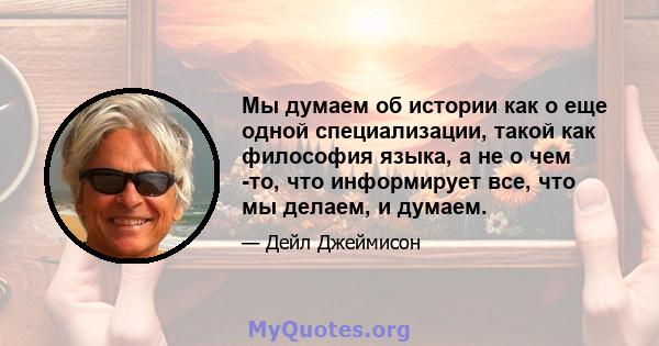 Мы думаем об истории как о еще одной специализации, такой как философия языка, а не о чем -то, что информирует все, что мы делаем, и думаем.