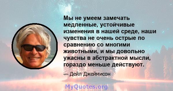 Мы не умеем замечать медленные, устойчивые изменения в нашей среде, наши чувства не очень острые по сравнению со многими животными, и мы довольно ужасны в абстрактной мысли, гораздо меньше действуют.