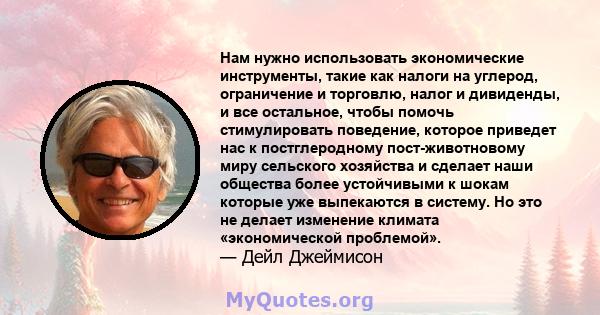 Нам нужно использовать экономические инструменты, такие как налоги на углерод, ограничение и торговлю, налог и дивиденды, и все остальное, чтобы помочь стимулировать поведение, которое приведет нас к постглеродному