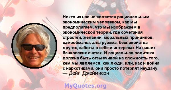 Никто из нас не является рациональным экономическим человеком, как мы предполагаем, что мы изображаем в экономической теории, где сочетания страстей, желаний, моральных принципов, самообманы, альтруизма, беспокойства