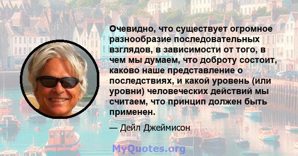 Очевидно, что существует огромное разнообразие последовательных взглядов, в зависимости от того, в чем мы думаем, что доброту состоит, каково наше представление о последствиях, и какой уровень (или уровни) человеческих