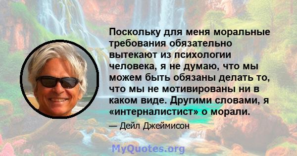 Поскольку для меня моральные требования обязательно вытекают из психологии человека, я не думаю, что мы можем быть обязаны делать то, что мы не мотивированы ни в каком виде. Другими словами, я «интерналистист» о морали.