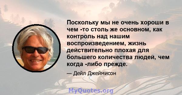 Поскольку мы не очень хороши в чем -то столь же основном, как контроль над нашим воспроизведением, жизнь действительно плохая для большего количества людей, чем когда -либо прежде.