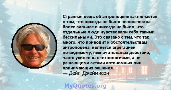 Странная вещь об антропоцене заключается в том, что никогда не было человечества более сильнее и никогда не было, что отдельные люди чувствовали себя такими бессильными. Это связано с тем, что так много, что приводит к