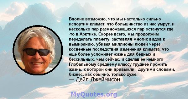 Вполне возможно, что мы настолько сильно испортим климат, что большинство из нас умрут, и несколько пар размножающихся пар останутся где -то в Арктике. Скорее всего, мы продолжим переделать планету, заставляя многих