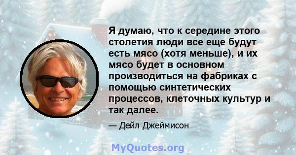 Я думаю, что к середине этого столетия люди все еще будут есть мясо (хотя меньше), и их мясо будет в основном производиться на фабриках с помощью синтетических процессов, клеточных культур и так далее.