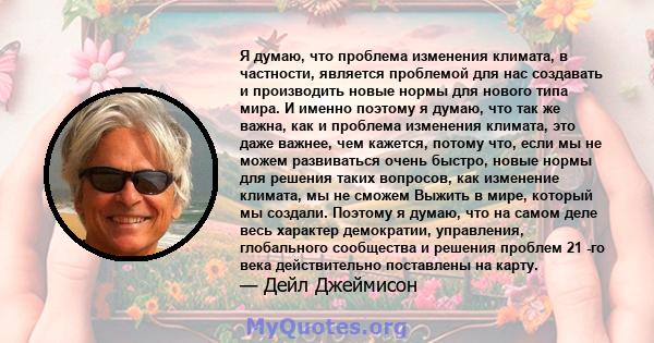 Я думаю, что проблема изменения климата, в частности, является проблемой для нас создавать и производить новые нормы для нового типа мира. И именно поэтому я думаю, что так же важна, как и проблема изменения климата,