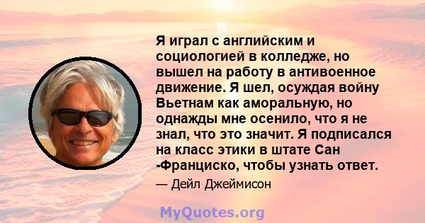 Я играл с английским и социологией в колледже, но вышел на работу в антивоенное движение. Я шел, осуждая войну Вьетнам как аморальную, но однажды мне осенило, что я не знал, что это значит. Я подписался на класс этики в 