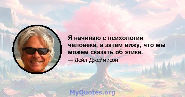 Я начинаю с психологии человека, а затем вижу, что мы можем сказать об этике.