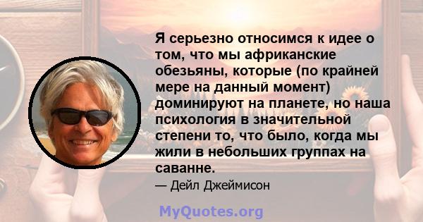 Я серьезно относимся к идее о том, что мы африканские обезьяны, которые (по крайней мере на данный момент) доминируют на планете, но наша психология в значительной степени то, что было, когда мы жили в небольших группах 