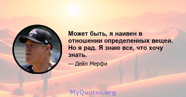 Может быть, я наивен в отношении определенных вещей. Но я рад. Я знаю все, что хочу знать.