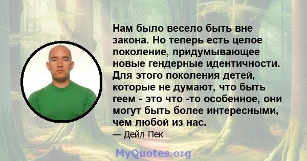 Нам было весело быть вне закона. Но теперь есть целое поколение, придумывающее новые гендерные идентичности. Для этого поколения детей, которые не думают, что быть геем - это что -то особенное, они могут быть более