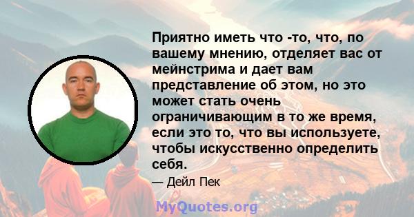 Приятно иметь что -то, что, по вашему мнению, отделяет вас от мейнстрима и дает вам представление об этом, но это может стать очень ограничивающим в то же время, если это то, что вы используете, чтобы искусственно