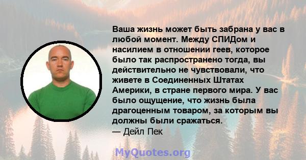 Ваша жизнь может быть забрана у вас в любой момент. Между СПИДом и насилием в отношении геев, которое было так распространено тогда, вы действительно не чувствовали, что живете в Соединенных Штатах Америки, в стране