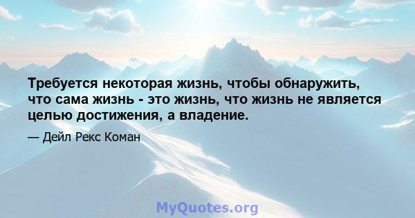 Требуется некоторая жизнь, чтобы обнаружить, что сама жизнь - это жизнь, что жизнь не является целью достижения, а владение.