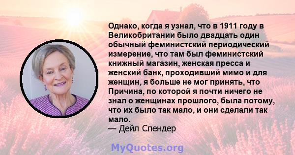 Однако, когда я узнал, что в 1911 году в Великобритании было двадцать один обычный феминистский периодический измерение, что там был феминистский книжный магазин, женская пресса и женский банк, проходивший мимо и для