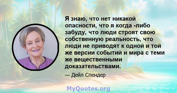 Я знаю, что нет никакой опасности, что я когда -либо забуду, что люди строят свою собственную реальность, что люди не приводят к одной и той же версии событий и мира с теми же вещественными доказательствами.