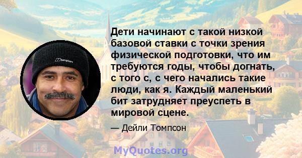 Дети начинают с такой низкой базовой ставки с точки зрения физической подготовки, что им требуются годы, чтобы догнать, с того с, с чего начались такие люди, как я. Каждый маленький бит затрудняет преуспеть в мировой