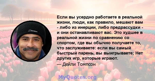 Если вы усердно работаете в реальной жизни, люди, как правило, мешают вам - либо из инерции, либо предрассудки - и они останавливают вас. Это худшее в реальной жизни по сравнению со спортом, где вы обычно получаете то,