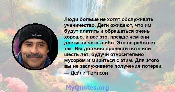 Люди больше не хотят обслуживать ученичество. Дети ожидают, что им будут платить и обращаться очень хорошо, и все это, прежде чем они достигли чего -либо. Это не работает так. Вы должны провести пять или шесть лет,