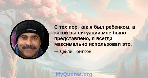 С тех пор, как я был ребенком, в какой бы ситуации мне было представлено, я всегда максимально использовал это.