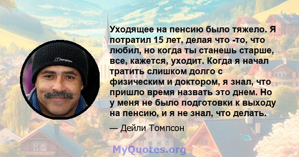 Уходящее на пенсию было тяжело. Я потратил 15 лет, делая что -то, что любил, но когда ты станешь старше, все, кажется, уходит. Когда я начал тратить слишком долго с физическим и доктором, я знал, что пришло время