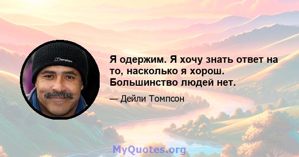 Я одержим. Я хочу знать ответ на то, насколько я хорош. Большинство людей нет.