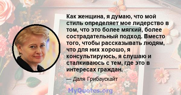 Как женщина, я думаю, что мой стиль определяет мое лидерство в том, что это более мягкий, более сострадательный подход. Вместо того, чтобы рассказывать людям, что для них хорошо, я консультируюсь, я слушаю и сталкиваюсь 