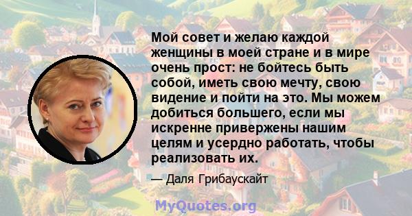 Мой совет и желаю каждой женщины в моей стране и в мире очень прост: не бойтесь быть собой, иметь свою мечту, свою видение и пойти на это. Мы можем добиться большего, если мы искренне привержены нашим целям и усердно